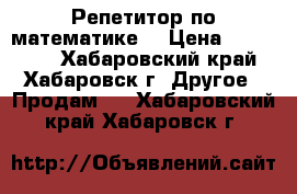 Репетитор по математике  › Цена ­ 600-700 - Хабаровский край, Хабаровск г. Другое » Продам   . Хабаровский край,Хабаровск г.
